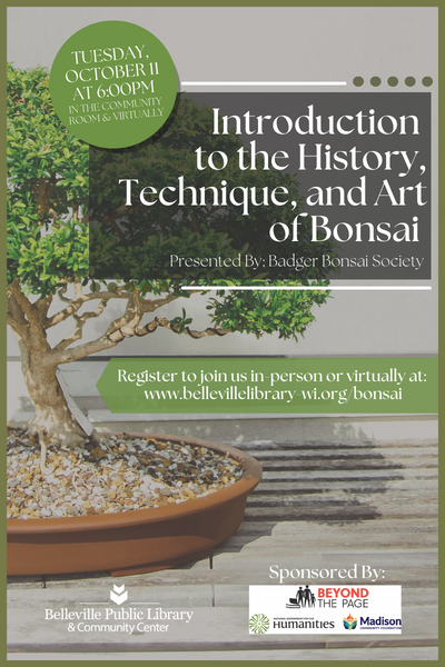 Introduction to the History, Technique and Art of Bonsai Image of Bonsai tree with text: "Tuesday, October 11th at 6pm in the Community Room and Virtually. Introduction to the History, Technique, and Art of Bonsai presented by the Badger Bonsai Society. Register to join us in person or virtually at www.bellevillelibrary-wi.org/bonsai" Logos for Belleville Public Library and sponsors: Beyond the Page, Madison Community Foundation and National Endowment for the Humanities.
