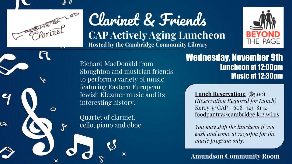 Text: Clarinet & Friends CAP Actively Aging Luncheon hosted by the Cambridge Community Library Richard MacDonald from Stoughton and musician friends to perform a variety of music including Eastern European Jewish Klezmer music and its interesting history. Quartet of clarinet, cello, piano and oboe. Wednesday, November 9th. Luncheon at 12pm. Music at 12:30pm. Lunch reservation ($5) (Reservation required for lunch) Kerry @ CAP (608) 423-8142 foodpantry@cambridge.k12.wi.us You may skip the luncheon if you wish