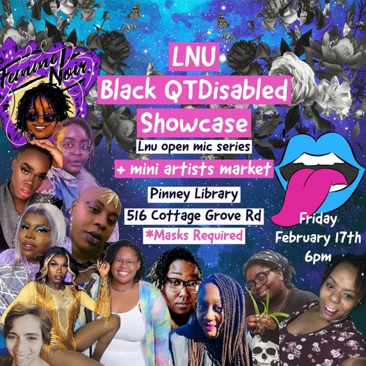 LNU Black QTDisabled Showcase. LNU open mic series + mini artists market. Pinney Library. 516 Cottage Grove Rd. *Masks required. Friday, February 17th 6pm. LNU logo (open mouth with blue lips, white teeth and long pink tongue). Background: starry night with black & white roses covering. Foreground: photo collage of 12 Black QTDisabled artists.