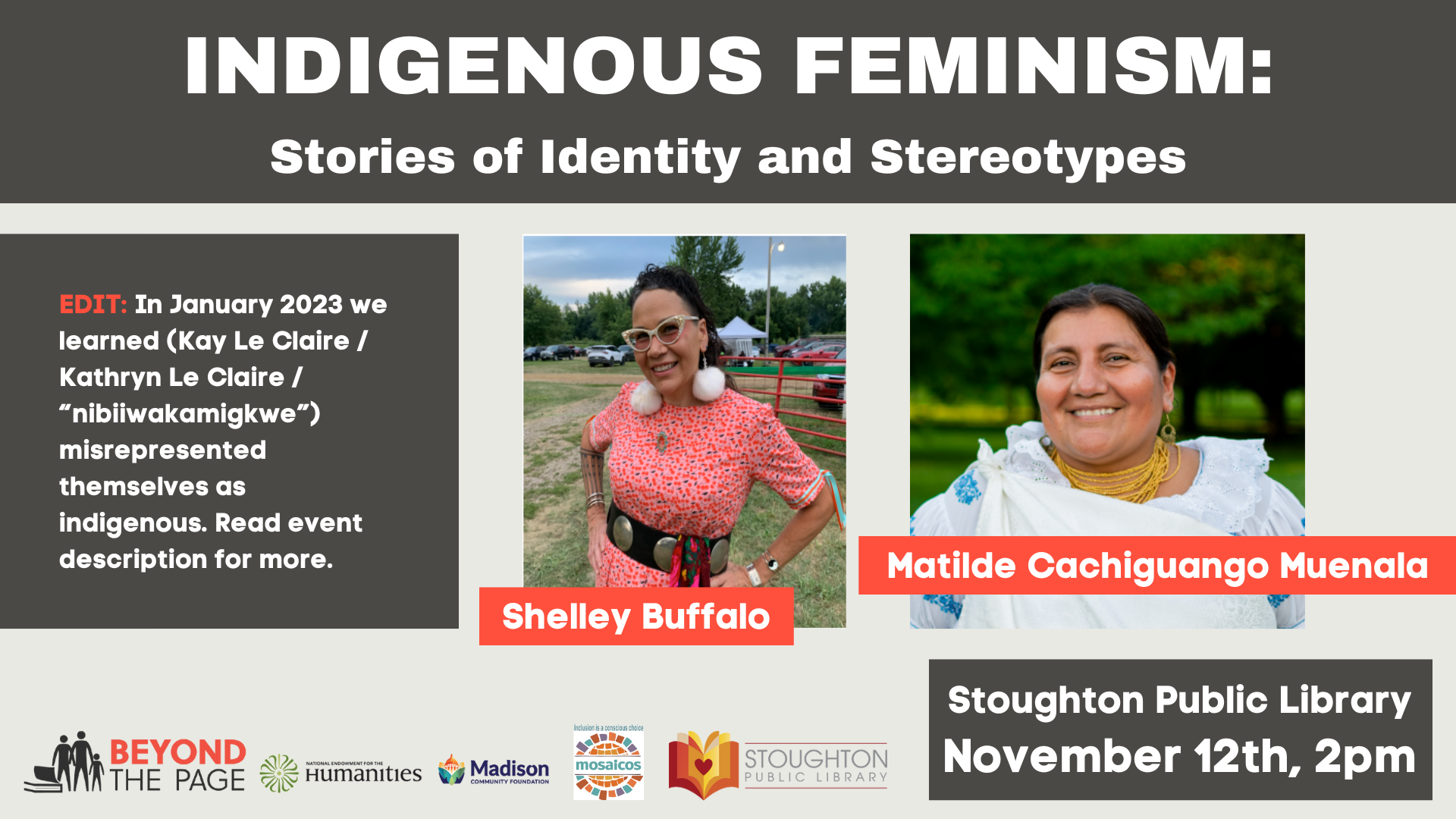 Indigenous Feminism: Stories of Identity and Stereotypes. EDIT: In January 2023 we learned (Kay Le Claire / Kathryn Le Claire / “nibiiwakamigkwe”) misrepresented themselves as indigenous. Read event description for more. Shelley Buffalo. Matilde Cachiguango Muenala. Stoughton Public Library. November 12th, 2pm. Logos: Beyond the Page, National Endowment for the Humanities, Madison Community Foundation, Mosaicos, Stoughton Public Library.