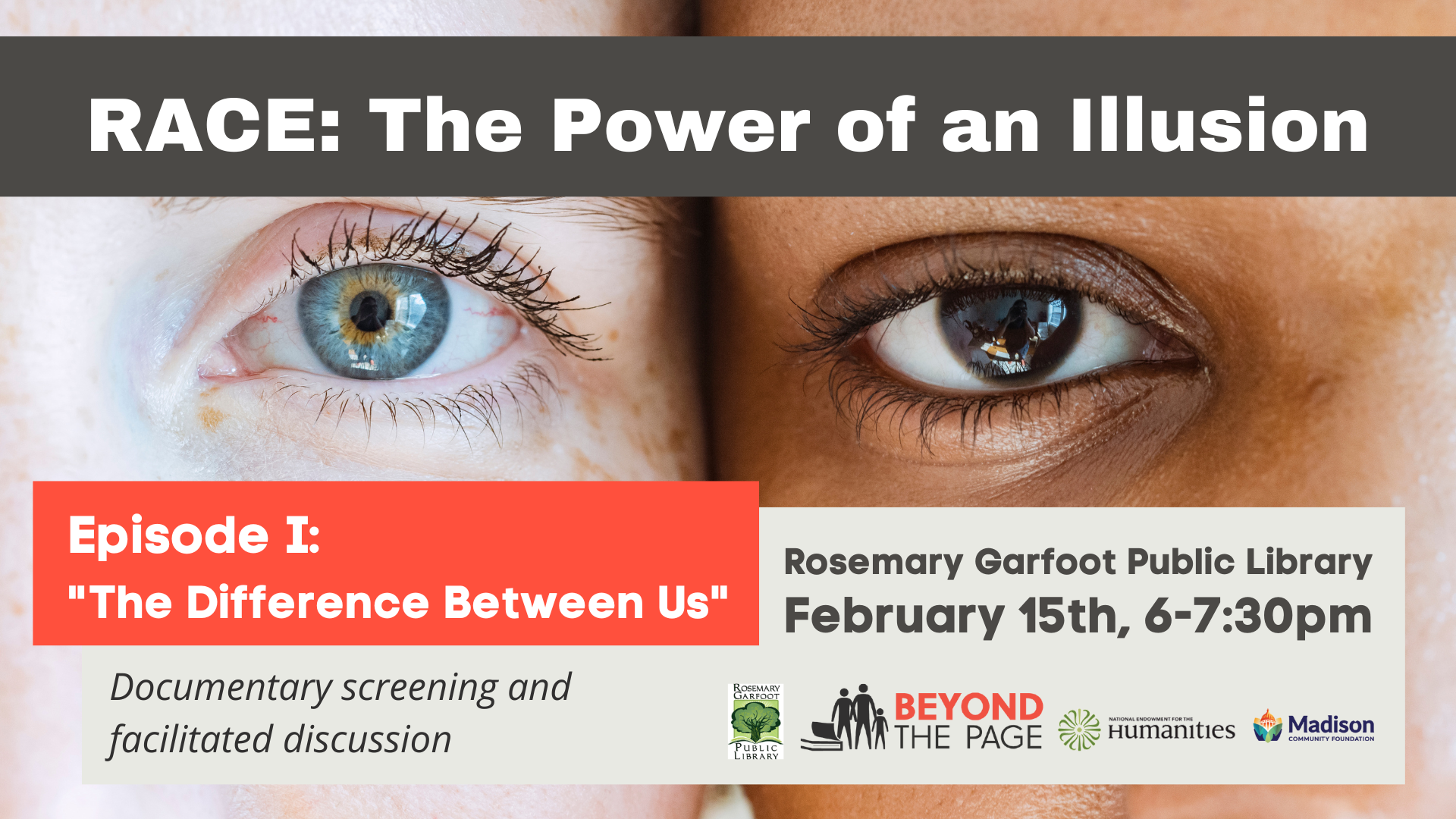 Race: The Power of an Illusion. Background image: Close up photo of two faces cheek to cheek, one very light skinned with blue eye the other brown skinned with dark brown eye. Episode I "The difference between us" Documentary screening and facilitated discussion. Rosemary Garfoot Public Library. February 15th, 6-7:30pm. (Logos: Rosemary Garfoot Public Library, Beyond the Page, National Endowment for the Humanities and Madison Community Foundation)