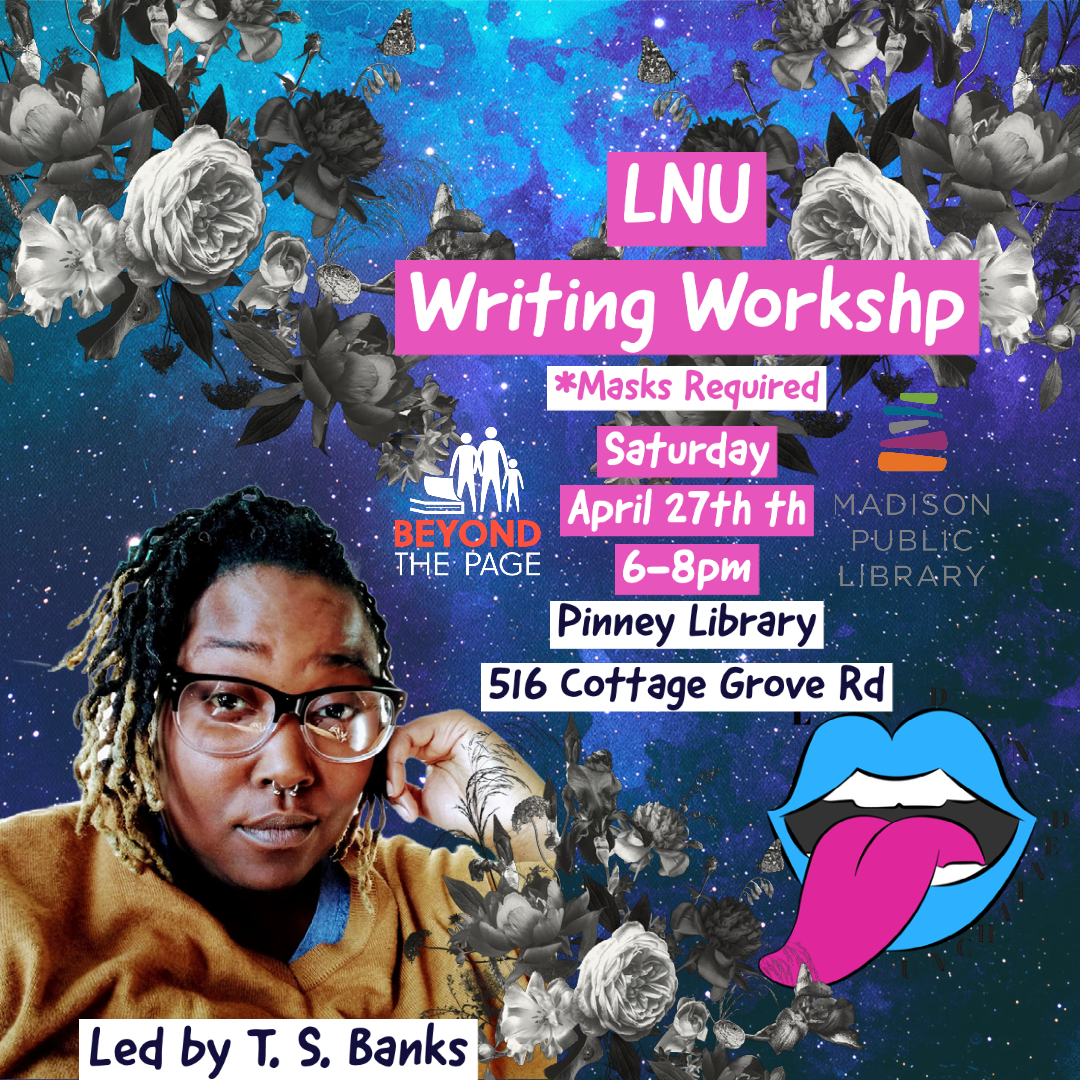 Photo of T.S. Banks, a Black transmasculine person, with images of flowers and space in the background. Logos for Loud 'n unchained theater co, Beyond the Page and Madison Public Library. Text: LNU Writing Workshop. *Masks Required Thursday April 27th 6-8pm Pinney Library 516 Cottage Grove Rd. Led by T.S. Banks.