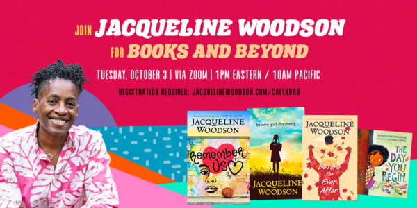 Jaqueline Woodson, Books and Beyond Join Jacqueline Woodson for Books and Beyond. Tuesday, October 3rd | via Zoom | 12pm central Image of Jacquline Woodson smiling in foreground, a woman with medium brown skin and short black hair worn in twists, wearing a bright magenta button down shirt with large white tropical leaf print. Four of her YA and children's books are shown against a bright, colorful background. Titles: Remember Us, Brown Girl Dreaming, Before the Ever After, and The Day You Begin.