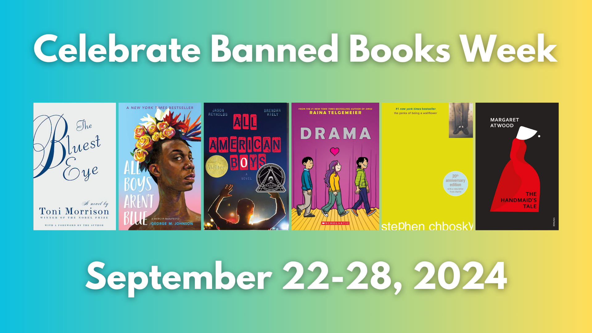 Banned Books Week 2024 Celebrate Banned Books Week September 22-28 2024. Cover images for: "The Bluest Eye" by Toni Morrison "All Boys Aren't Blue" by George M. Johnson "All American Boys" by Jason Reynolds "Drama" by Raina Telgemeier "The Perks of Being A Wallflower" by Stephen Chbosky and "The Handmaid's Tale" by Margaret Atwood.