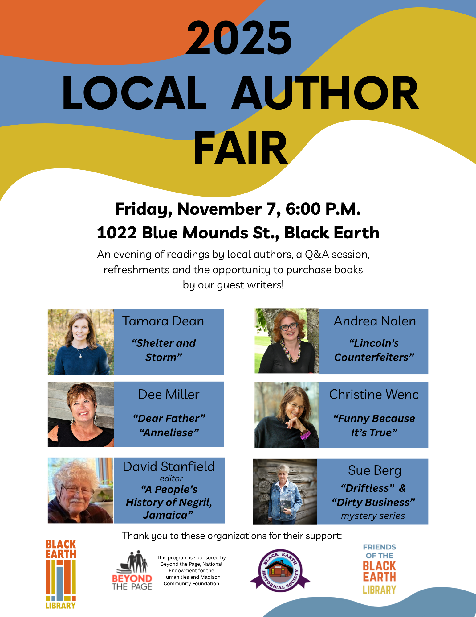 2025 Local Author Fair 2025 Local Author Fair. Friday, November 7th 6pm. 1022 Blue Mounds St, Black Earth. An evening of readings by local authors, a Q&A session, refreshments and the opportunity to purchase books by our guest writers. Tamara Dean: "Shelter and Storm". Dee Miller: "Dear Father" "Anneliese". David Stanfield (editor) "A People's History of Negril, Jamaica". Andrea Nolen: "Lincoln's Counterfeiters". Christine Wenc "Funny Because It's True". Sue Berg: "Driftless" & "Dirty Business" (mystery series).